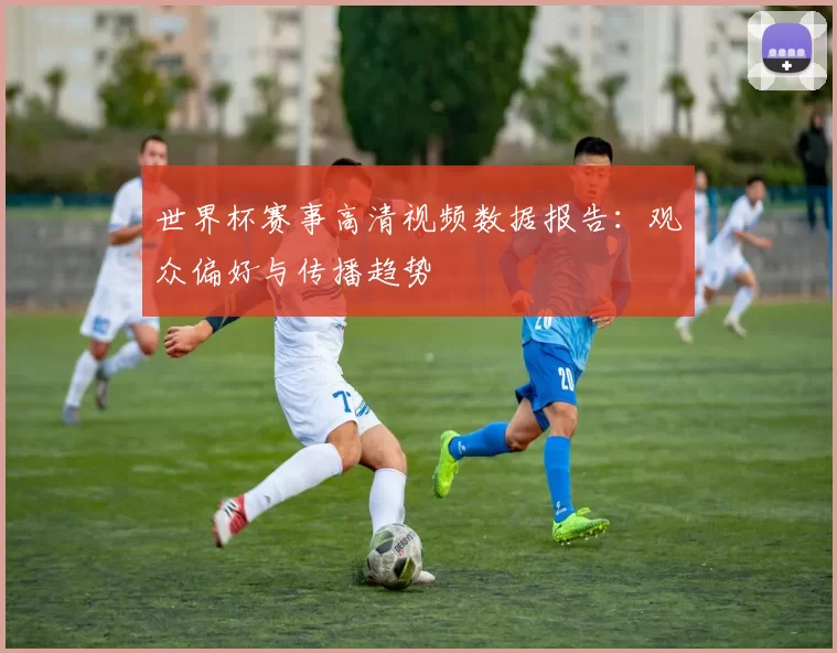 世界杯赛事高清视频数据报告：观众偏好与传播趋势