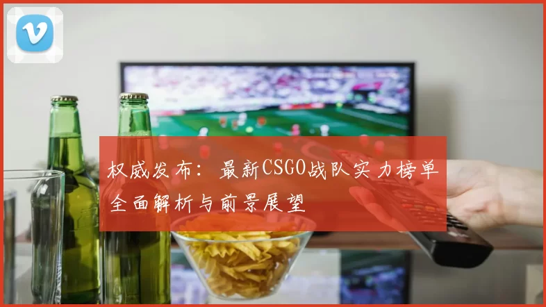 权威发布:最新CSGO战队实力榜单全面解析与前景展望