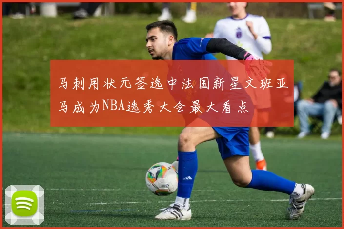 马刺用状元签选中法国新星文班亚马成为NBA选秀大会最大看点