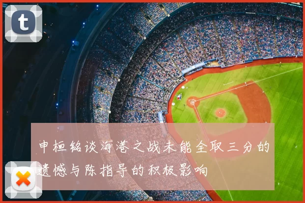 申桓铭谈海港之战未能全取三分的遗憾与陈指导的积极影响