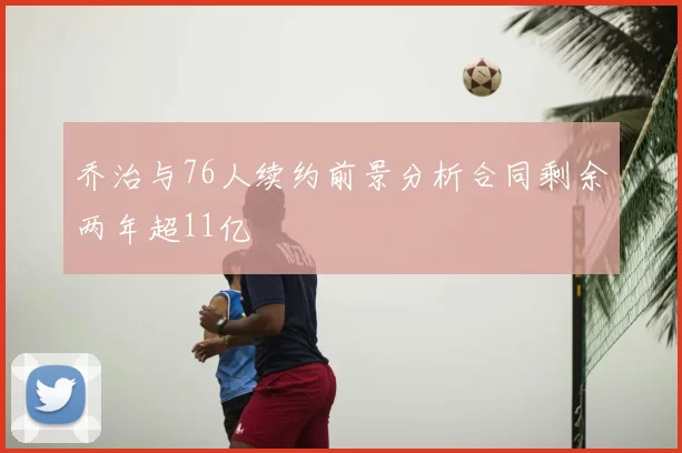 乔治与76人续约前景分析合同剩余两年超11亿