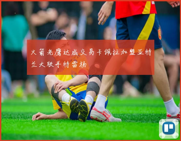 火箭老鹰达成交易卡佩拉加盟亚特兰大联手特雷杨
