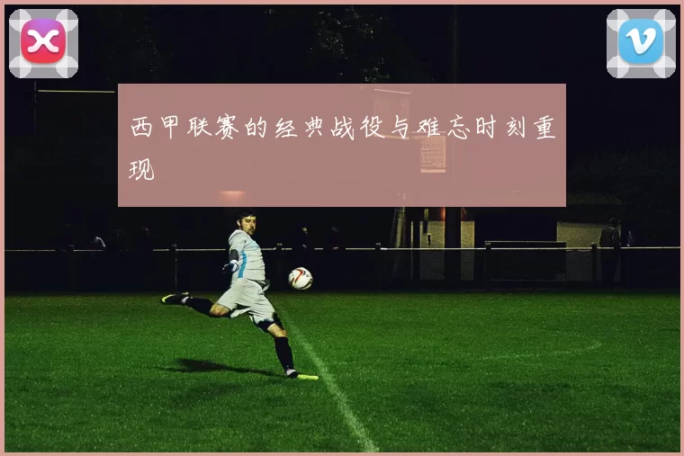 西甲联赛的经典战役与难忘时刻重现