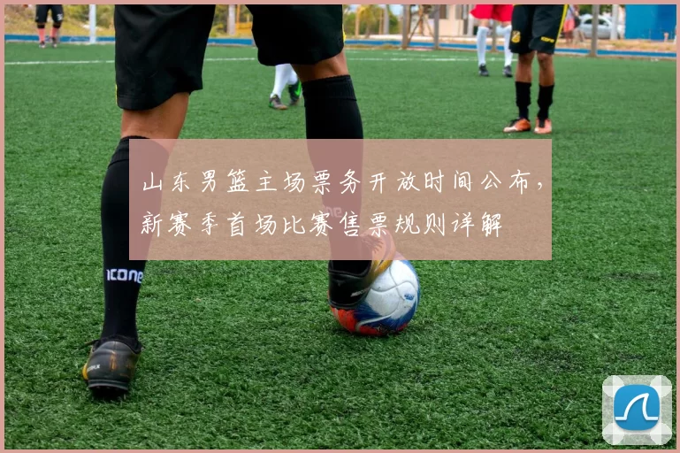 山东男篮主场票务开放时间公布，新赛季首场比赛售票规则详解