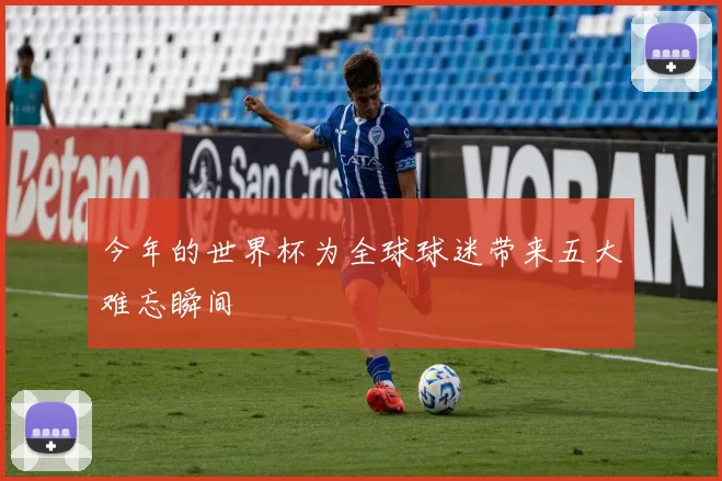 今年的世界杯为全球球迷带来五大难忘瞬间