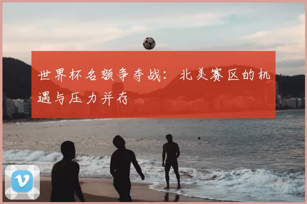 世界杯名额争夺战:北美赛区的机遇与压力并存