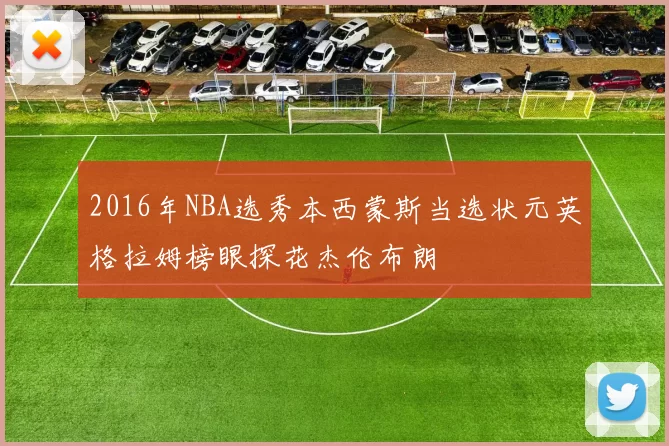 2016年NBA选秀本西蒙斯当选状元英格拉姆榜眼探花杰伦布朗