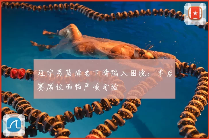 辽宁男篮排名下滑陷入困境，季后赛席位面临严峻考验