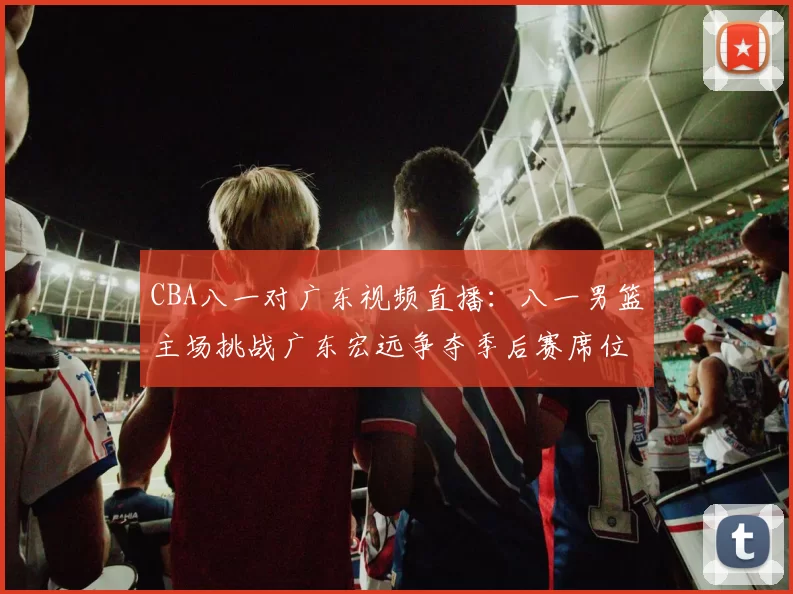 CBA八一对广东视频直播:八一男篮主场挑战广东宏远争夺季后赛席位