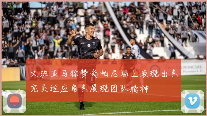文班亚马称赞尚帕尼场上表现出色完美适应角色展现团队精神