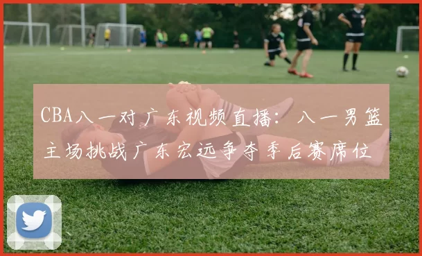 CBA八一对广东视频直播：八一男篮主场挑战广东宏远争夺季后赛席位