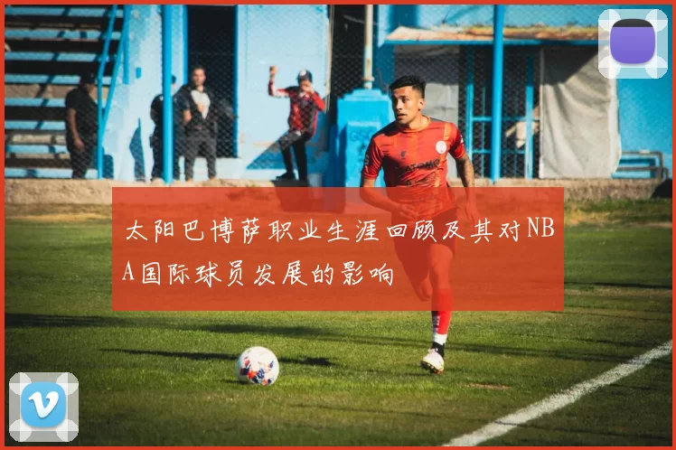 太阳巴博萨职业生涯回顾及其对NBA国际球员发展的影响