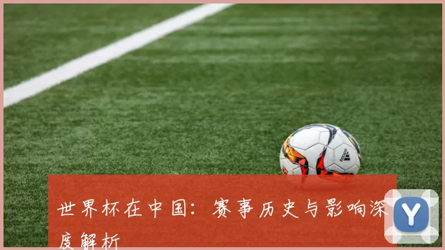 世界杯在中国：赛事历史与影响深度解析
