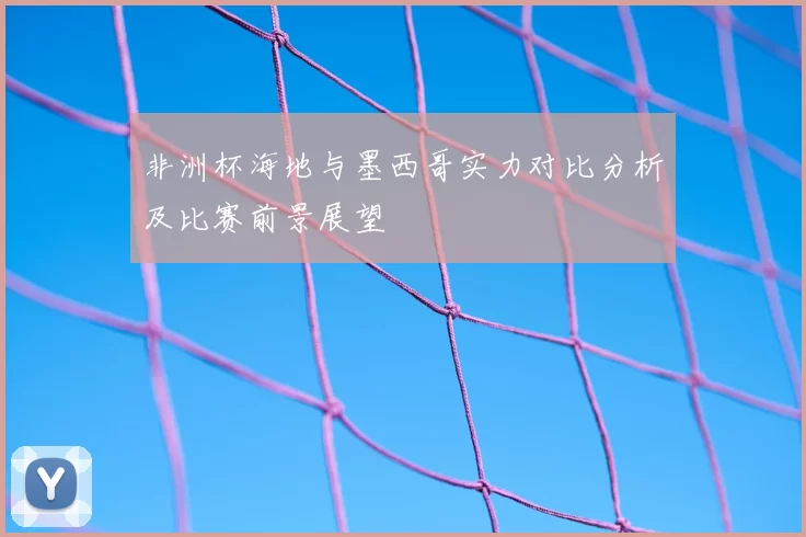 非洲杯海地与墨西哥实力对比分析及比赛前景展望