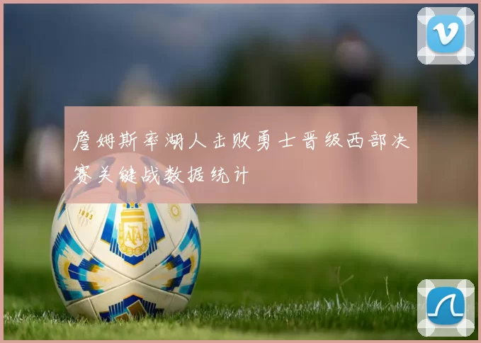 詹姆斯率湖人击败勇士晋级西部决赛关键战数据统计