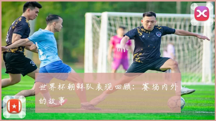 世界杯朝鲜队表现回顾:赛场内外的故事
