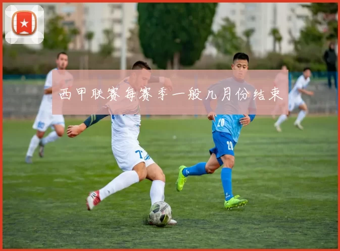 西甲联赛每赛季一般几月份结束