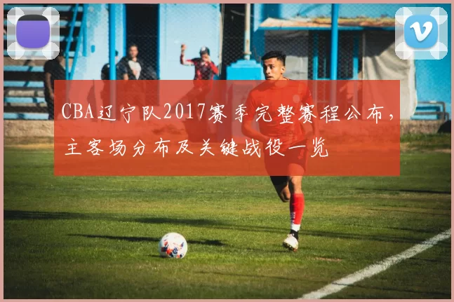 CBA辽宁队2017赛季完整赛程公布,主客场分布及关键战役一览