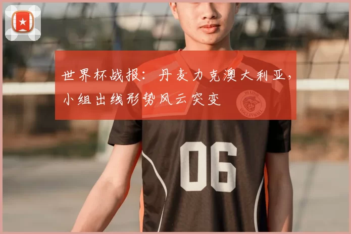 世界杯战报：丹麦力克澳大利亚，小组出线形势风云突变