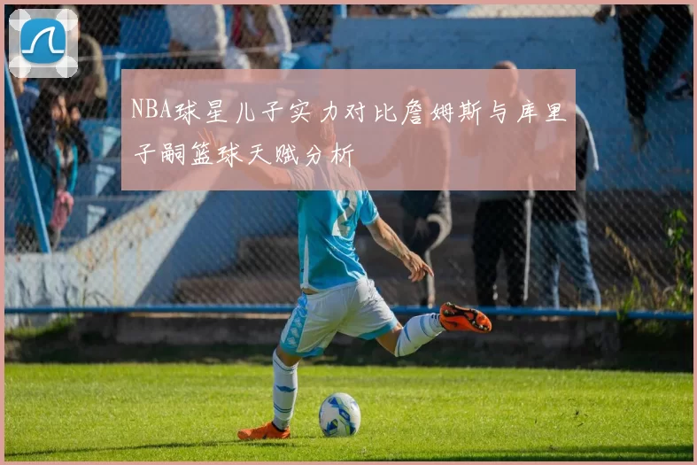 NBA球星儿子实力对比詹姆斯与库里子嗣篮球天赋分析