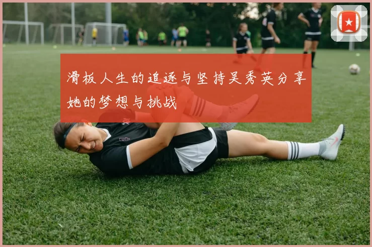 滑板人生的追逐与坚持吴秀英分享她的梦想与挑战