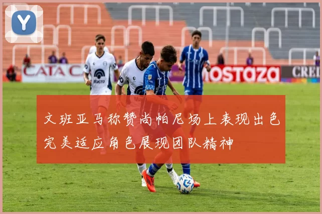 文班亚马称赞尚帕尼场上表现出色完美适应角色展现团队精神