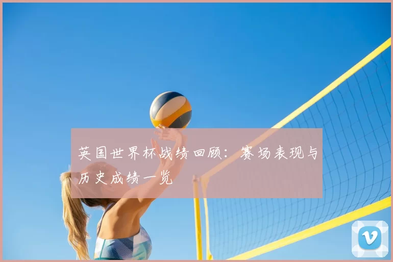 英国世界杯战绩回顾:赛场表现与历史成绩一览