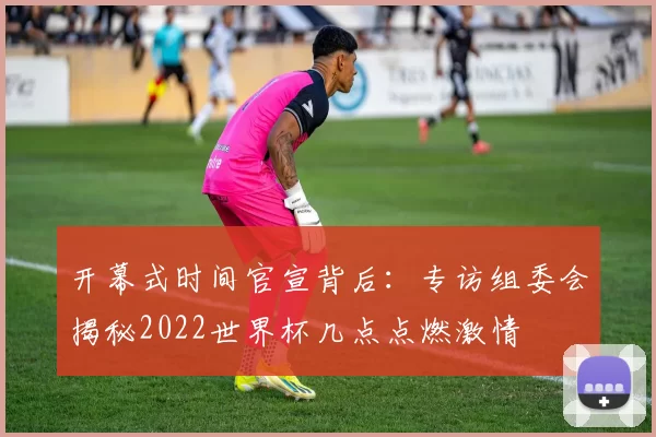 开幕式时间官宣背后：专访组委会揭秘2022世界杯几点点燃激情