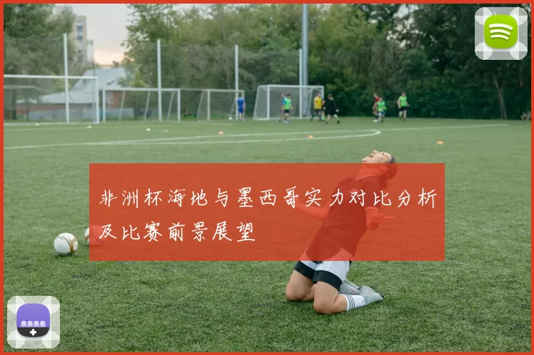 非洲杯海地与墨西哥实力对比分析及比赛前景展望