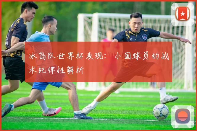 冰岛队世界杯表现:小国球员的战术纪律性解析