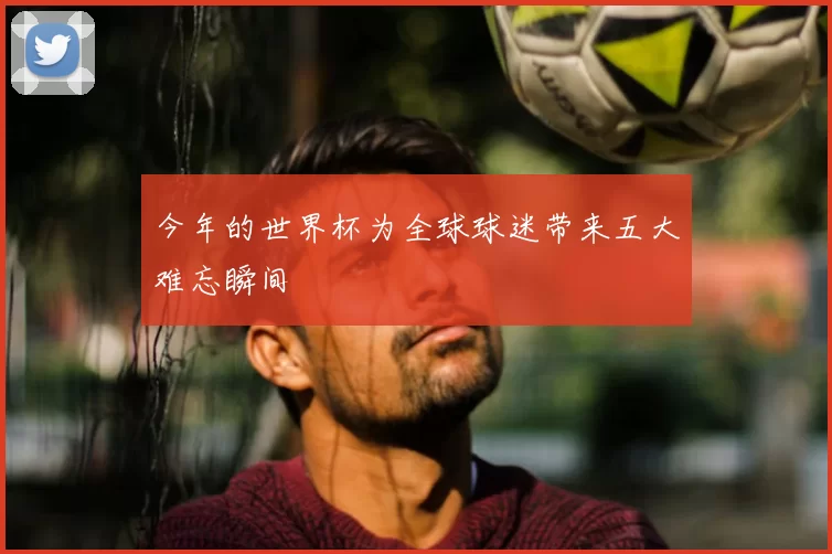 今年的世界杯为全球球迷带来五大难忘瞬间
