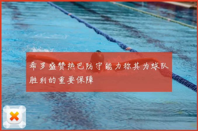 希罗盛赞热巴防守能力称其为球队胜利的重要保障