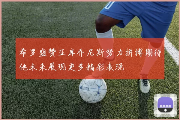 希罗盛赞亚库乔尼斯努力拼搏期待他未来展现更多精彩表现