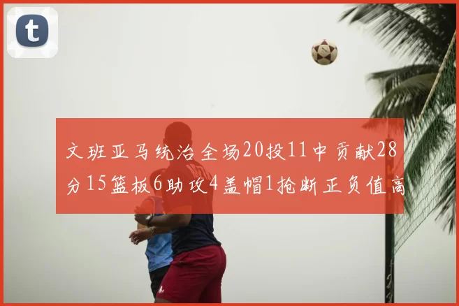文班亚马统治全场20投11中贡献28分15篮板6助攻4盖帽1抢断正负值高达32