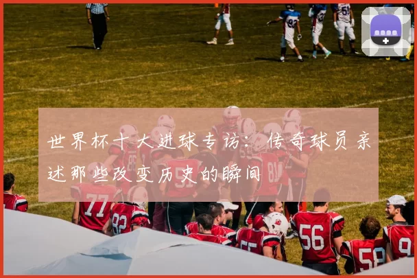 世界杯十大进球专访:传奇球员亲述那些改变历史的瞬间