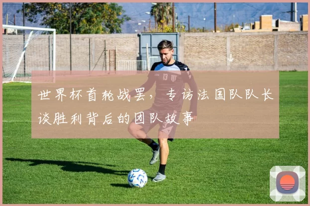 世界杯首轮战罢,专访法国队队长谈胜利背后的团队故事
