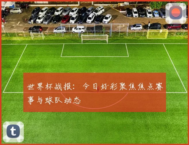 世界杯战报:今日好彩聚焦焦点赛事与球队动态