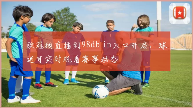 欧冠线直播到98db in入口开启,球迷可实时观看赛事动态