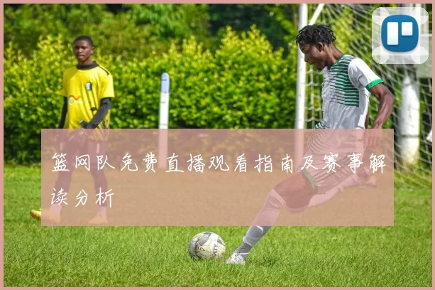 篮网队免费直播观看指南及赛事解读分析