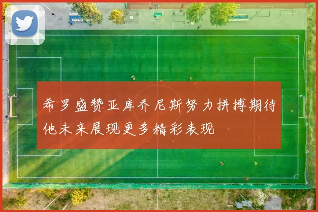 希罗盛赞亚库乔尼斯努力拼搏期待他未来展现更多精彩表现