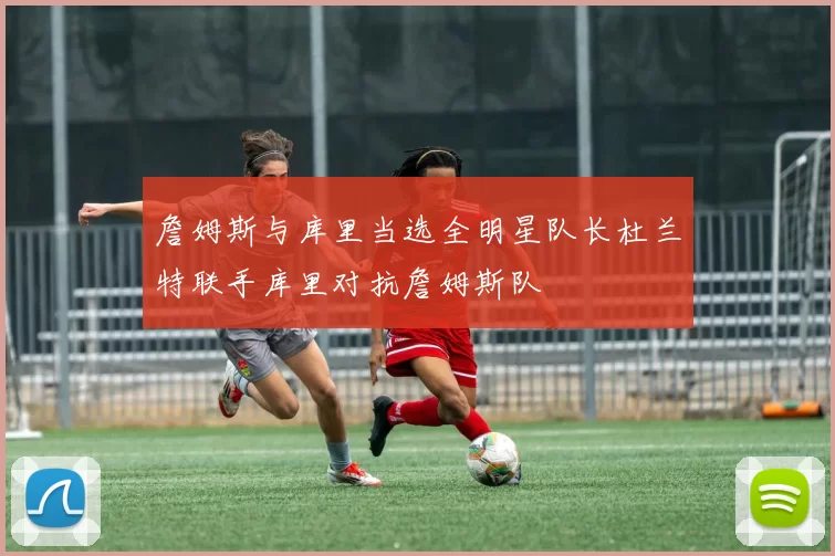 詹姆斯与库里当选全明星队长杜兰特联手库里对抗詹姆斯队