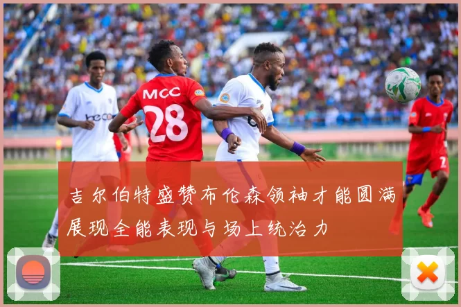 吉尔伯特盛赞布伦森领袖才能圆满展现全能表现与场上统治力