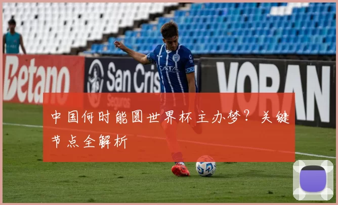 中国何时能圆世界杯主办梦？关键节点全解析