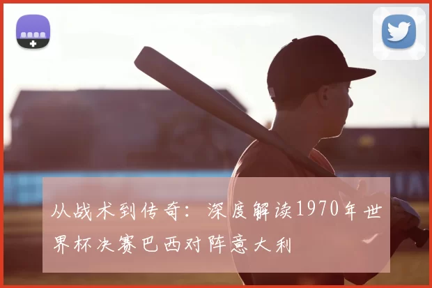 从战术到传奇：深度解读1970年世界杯决赛巴西对阵意大利