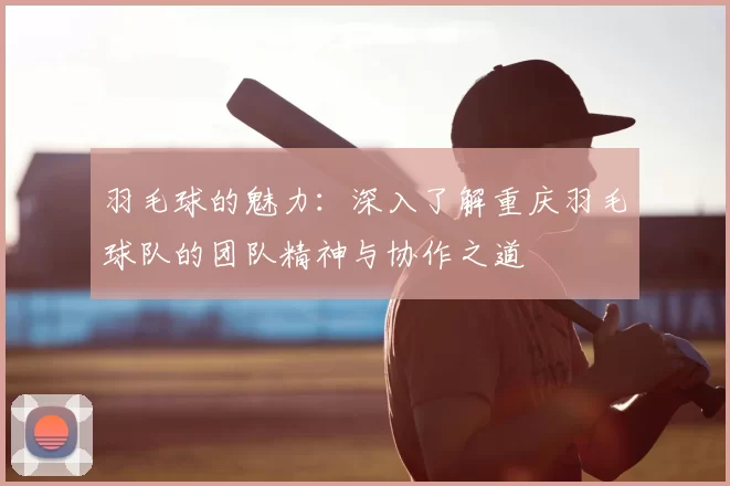 羽毛球的魅力：深入了解重庆羽毛球队的团队精神与协作之道