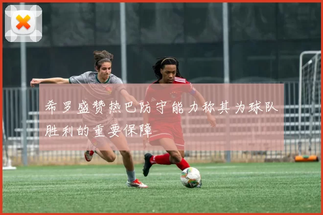 希罗盛赞热巴防守能力称其为球队胜利的重要保障