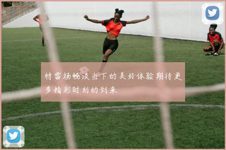 特雷杨畅谈当下的美好体验期待更多精彩时刻的到来