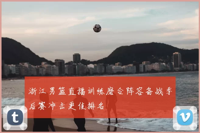 浙江男篮直播训练磨合阵容备战季后赛冲击更佳排名