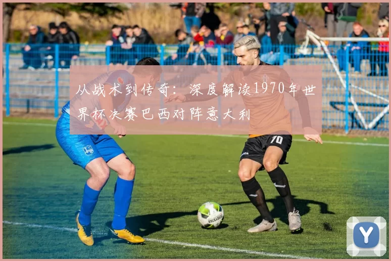 从战术到传奇:深度解读1970年世界杯决赛巴西对阵意大利