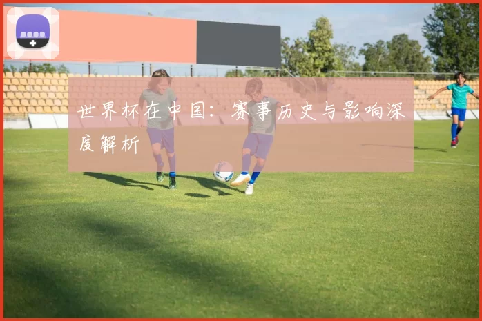 世界杯在中国：赛事历史与影响深度解析